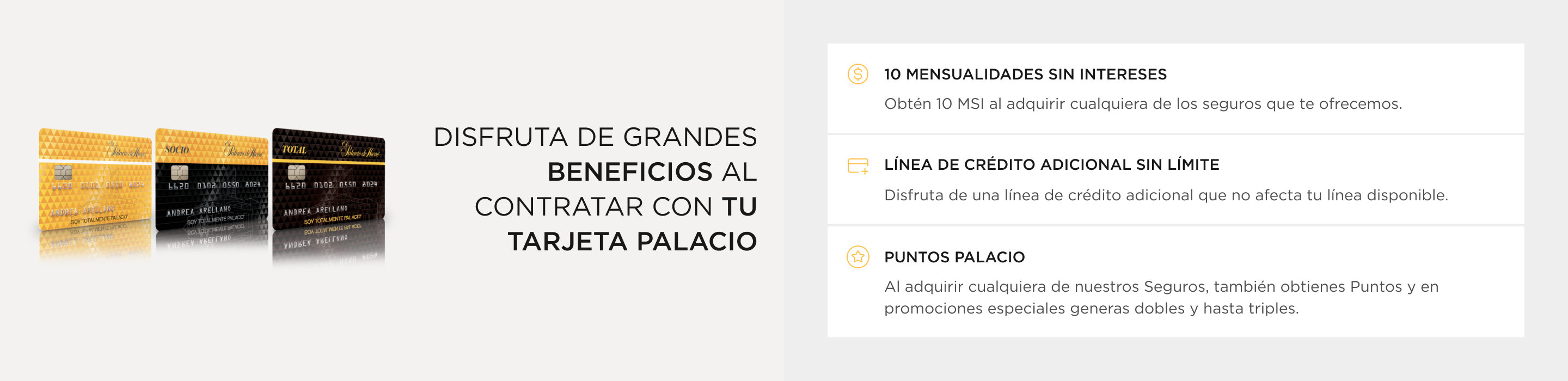 disfruta Promociones únicas  contratando con la tarjeta palacio. 10 mensualidades sin interese: Obtén 10 MSI al adquirir cualquiera de los seguros que te ofrecemos. Línea de crédito adicionalDisfruta de una línea de crédito adicional que no afecta tu línea disponible.PUNTOS PALACIO Al adquirir cualquiera de nuestros Seguros, también obtienes Puntos Y en promociones especiales generas dobles Y HASTA triples.